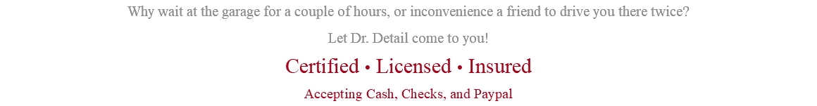Why wait at the garage for a couple of hours, or inconvenience a friend to drive you there twice? Let Dr. Detail come to you! Certified • Licensed • Insured Accepting Cash, Checks, and Paypal